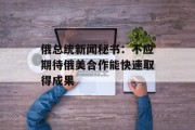 俄总统新闻秘书:不应期待俄美合作能快速取得成果 俄总统新闻秘书:不应期待俄美合作能快速取得成果