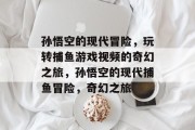 孙悟空的现代冒险,玩转捕鱼游戏视频的奇幻之旅,孙悟空的现代捕鱼冒险,奇幻之旅 孙悟空的现代冒险,玩转捕鱼游戏视频的奇幻之旅,孙悟空的现代捕鱼冒险,奇幻之旅