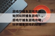 游戏厅捕鱼游戏攻略,如何玩转捕鱼游戏?,游戏厅捕鱼游戏攻略,玩转捕鱼游戏的秘诀 游戏厅捕鱼游戏攻略,如何玩转捕鱼游戏?,游戏厅捕鱼游戏攻略,玩转捕鱼游戏的秘诀