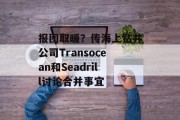 报团取暖?传海上钻井公司Transocean和Seadrill讨论合并事宜 报团取暖?传海上钻井公司Transocean和Seadrill讨论合并事宜