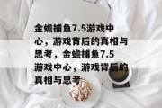 金蟾捕鱼7.5游戏中心，游戏背后的真相与思考，金蟾捕鱼7.5游戏中心，游戏背后的真相与思考