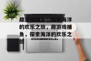 趣游戏捕鱼，探索海洋的欢乐之旅，趣游戏捕鱼，探索海洋的欢乐之旅