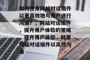 如何使用网站对话插件以更高效地与用户进行沟通?,网站对话插件,提升用户体验的策略,提升用户体验,利用网站对话插件以高效沟通 如何使用网站对话插件以更高效地与用户进行沟通?,网站对话插件,提升用户体验的策略,提升用户体验,利用网站对话插件以高效沟通