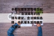 手机玩捕鱼游戏哪个好?—— 合法娱乐的选择与建议,合法娱乐选择,手机捕鱼游戏推荐与建议 手机玩捕鱼游戏哪个好?—— 合法娱乐的选择与建议,合法娱乐选择,手机捕鱼游戏推荐与建议