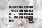 任我享流量半年包网站,轻松掌控你的营销之路!,一键获客半年收入,轻松掌握电商营销路径 任我享流量半年包网站,轻松掌控你的营销之路!,一键获客半年收入,轻松掌握电商营销路径