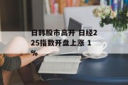 日韩股市高开 日经225指数开盘上涨 1% 日韩股市高开 日经225指数开盘上涨 1%