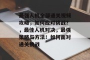 最强人机全部通关视频攻略,如何应对挑战?,最佳人机对决,最强策略与方法!如何面对通关挑战