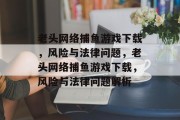 老头网络捕鱼游戏下载,风险与法律问题,老头网络捕鱼游戏下载,风险与法律问题解析 老头网络捕鱼游戏下载,风险与法律问题,老头网络捕鱼游戏下载,风险与法律问题解析