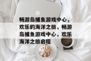 畅游岛捕鱼游戏中心,欢乐的海洋之旅,畅游岛捕鱼游戏中心,欢乐海洋之旅启程 畅游岛捕鱼游戏中心,欢乐的海洋之旅,畅游岛捕鱼游戏中心,欢乐海洋之旅启程