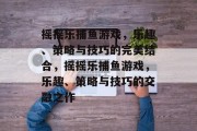 摇摇乐捕鱼游戏,乐趣、策略与技巧的完美结合,摇摇乐捕鱼游戏,乐趣、策略与技巧的交融之作 摇摇乐捕鱼游戏,乐趣、策略与技巧的完美结合,摇摇乐捕鱼游戏,乐趣、策略与技巧的交融之作