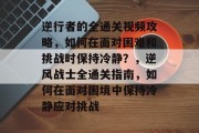 逆行者的全通关视频攻略，如何在面对困难和挑战时保持冷静？，逆风战士全通关指南，如何在面对困境中保持冷静应对挑战