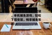 单机捕鱼游戏下载安装,单机捕鱼游戏,轻松下载安装,畅享捕鱼乐趣! 单机捕鱼游戏下载安装,单机捕鱼游戏,轻松下载安装,畅享捕鱼乐趣!