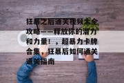 狂暴之后通关视频大全攻略——释放你的潜力和力量!,超暴力卡牌合集,狂暴后如何通关通关指南 狂暴之后通关视频大全攻略——释放你的潜力和力量!,超暴力卡牌合集,狂暴后如何通关通关指南