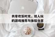 共享欢乐时光,双人玩的游戏推荐与体验分享 共享欢乐时光,双人玩的游戏推荐与体验分享