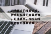 万佛朝宗的捕鱼游戏,传统与科技的完美融合,万佛朝宗,传统与科技融合的捕鱼游戏 万佛朝宗的捕鱼游戏,传统与科技的完美融合,万佛朝宗,传统与科技融合的捕鱼游戏