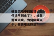 捕鱼游戏中的困境,为何抓不到鱼了?,捕鱼游戏困境,为何频频失手,鱼群难觅踪影? 捕鱼游戏中的困境,为何抓不到鱼了?,捕鱼游戏困境,为何频频失手,鱼群难觅踪影?