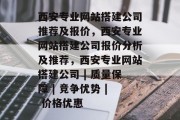 西安专业网站搭建公司推荐及报价,西安专业网站搭建公司报价分析及推荐,西安专业网站搭建公司 | 质量保障 | 竞争优势 | 价格优惠 西安专业网站搭建公司推荐及报价,西安专业网站搭建公司报价分析及推荐,西安专业网站搭建公司 | 质量保障 | 竞争优势 | 价格优惠