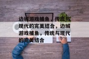 边城游戏捕鱼,传统与现代的完美结合,边城游戏捕鱼,传统与现代的完美结合 边城游戏捕鱼,传统与现代的完美结合,边城游戏捕鱼,传统与现代的完美结合