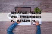 捕鱼大作战红包版游戏攻略,轻松掌握捕鱼技巧,赢取丰厚红包 捕鱼大作战红包版游戏攻略,轻松掌握捕鱼技巧,赢取丰厚红包