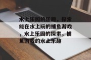 水上乐园的乐趣,探索能在水上玩的捕鱼游戏,水上乐园的探索,捕鱼游戏的水上乐趣 水上乐园的乐趣,探索能在水上玩的捕鱼游戏,水上乐园的探索,捕鱼游戏的水上乐趣