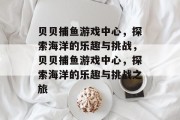 贝贝捕鱼游戏中心,探索海洋的乐趣与挑战,贝贝捕鱼游戏中心,探索海洋的乐趣与挑战之旅 贝贝捕鱼游戏中心,探索海洋的乐趣与挑战,贝贝捕鱼游戏中心,探索海洋的乐趣与挑战之旅