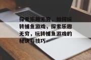 探索乐趣无穷，如何玩转捕鱼游戏，探索乐趣无穷，玩转捕鱼游戏的秘诀与技巧