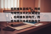 岳网捕鱼游戏厅,传统与现代技术的完美结合,岳网捕鱼游戏厅,传统与现代技术的融合之作 岳网捕鱼游戏厅,传统与现代技术的完美结合,岳网捕鱼游戏厅,传统与现代技术的融合之作
