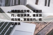 捕鱼游戏攻略,掌握技巧,收获满满,捕鱼游戏攻略,掌握技巧,收获满满 捕鱼游戏攻略,掌握技巧,收获满满,捕鱼游戏攻略,掌握技巧,收获满满