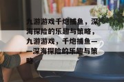 九游游戏千炮捕鱼,深海探险的乐趣与策略,九游游戏,千炮捕鱼——深海探险的乐趣与策略 九游游戏千炮捕鱼,深海探险的乐趣与策略,九游游戏,千炮捕鱼——深海探险的乐趣与策略