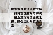 捕鱼游戏充值退费之路,如何理性应对与解决,捕鱼游戏充值退费之道,理性应对与解决方案 捕鱼游戏充值退费之路,如何理性应对与解决,捕鱼游戏充值退费之道,理性应对与解决方案