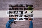 网站运营插件,如何有效利用插件来提高网站性能和用户体验?,如何选择合适的网站运营插件提升网站性能与用户体验? 网站运营插件,如何有效利用插件来提高网站性能和用户体验?,如何选择合适的网站运营插件提升网站性能与用户体验?