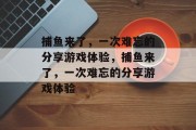 捕鱼来了,一次难忘的分享游戏体验,捕鱼来了,一次难忘的分享游戏体验 捕鱼来了,一次难忘的分享游戏体验,捕鱼来了,一次难忘的分享游戏体验