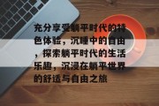 充分享受躺平时代的特色体验,沉睡中的自由,探索躺平时代的生活乐趣,沉浸在躺平世界的舒适与自由之旅 充分享受躺平时代的特色体验,沉睡中的自由,探索躺平时代的生活乐趣,沉浸在躺平世界的舒适与自由之旅