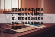 探索捕鱼游戏素材酷站,一场视觉与乐趣的盛宴,探索捕鱼游戏素材酷站,视觉与乐趣的双重盛宴 探索捕鱼游戏素材酷站,一场视觉与乐趣的盛宴,探索捕鱼游戏素材酷站,视觉与乐趣的双重盛宴