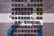 SEO优化网站建设公司是互联网行业中的一个关键环节。通过搜索引擎优化,可以提高网站的排名和流量,吸引更多的潜在客户,从而带来更多的收入。因此,选择一家好的SEO优化网站建设公司对于企业的成功至关重要。,打造高质量网站, SEO优化对企业成功的关键 SEO优化网站建设公司是互联网行业中的一个关键环节。通过搜索引擎优化,可以提高网站的排名和流量,吸引更多的潜在客户,从而带来更多的收入。因此,选择一家好的SEO优化网站建设公司对于企业的成功至关重要。,打造高质量网站, SEO优化对企业成功的关键