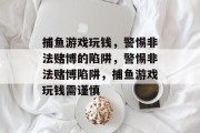 捕鱼游戏玩钱,警惕非法赌博的陷阱,警惕非法赌博陷阱,捕鱼游戏玩钱需谨慎 捕鱼游戏玩钱,警惕非法赌博的陷阱,警惕非法赌博陷阱,捕鱼游戏玩钱需谨慎