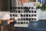 最全的捕鱼游戏平台,如何正确认识并避免潜在风险,最全捕鱼游戏平台,认识与规避潜在风险的正确方式 最全的捕鱼游戏平台,如何正确认识并避免潜在风险,最全捕鱼游戏平台,认识与规避潜在风险的正确方式