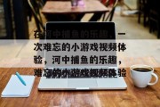 在河中捕鱼的乐趣,一次难忘的小游戏视频体验,河中捕鱼的乐趣,难忘的小游戏视频体验 在河中捕鱼的乐趣,一次难忘的小游戏视频体验,河中捕鱼的乐趣,难忘的小游戏视频体验