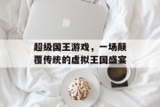 超级国王游戏,一场颠覆传统的虚拟王国盛宴 超级国王游戏,一场颠覆传统的虚拟王国盛宴