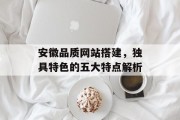 安徽品质网站搭建,独具特色的五大特点解析 安徽品质网站搭建,独具特色的五大特点解析