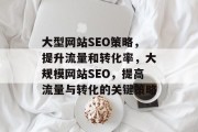大型网站SEO策略,提升流量和转化率,大规模网站SEO,提高流量与转化的关键策略 大型网站SEO策略,提升流量和转化率,大规模网站SEO,提高流量与转化的关键策略