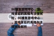 86捕鱼游戏中心,游戏背后的真相与法律风险,86捕鱼游戏中心,游戏背后的真相与法律风险解析 86捕鱼游戏中心,游戏背后的真相与法律风险,86捕鱼游戏中心,游戏背后的真相与法律风险解析