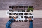 穿越火线战争巨兽通关攻略——如何在挑战与胜利之间寻找到自我,穿越火线,如何在战斗与胜利之间寻找到自我