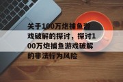 关于100万炮捕鱼游戏破解的探讨,探讨100万炮捕鱼游戏破解的非法行为风险 关于100万炮捕鱼游戏破解的探讨,探讨100万炮捕鱼游戏破解的非法行为风险