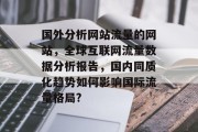 国外分析网站流量的网站,全球互联网流量数据分析报告,国内同质化趋势如何影响国际流量格局? 国外分析网站流量的网站,全球互联网流量数据分析报告,国内同质化趋势如何影响国际流量格局?