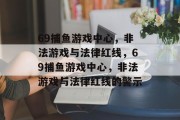 69捕鱼游戏中心,非法游戏与法律红线,69捕鱼游戏中心,非法游戏与法律红线的警示 69捕鱼游戏中心,非法游戏与法律红线,69捕鱼游戏中心,非法游戏与法律红线的警示