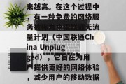 在当今互联网世界中,随着移动设备的普及和互联网服务的发展,用户对联通的服务体验越来越高。在这个过程中,有一种免费的网络服务被称为中国联通无流量计划(中国联通China Unplugged),它旨在为用户提供更好的网络体验,减少用户的移动数据使用。,中国联通中国Unplugged,让网络无忧,降低数据负担 在当今互联网世界中,随着移动设备的普及和互联网服务的发展,用户对联通的服务体验越来越高。在这个过程中,有一种免费的网络服务被称为中国联通无流量计划(中国联通China Unplugged),它旨在为用户提供更好的网络体验,减少用户的移动数据使用。,中国联通中国Unplugged,让网络无忧,降低数据负担