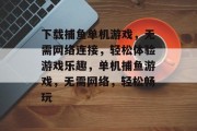 下载捕鱼单机游戏，无需网络连接，轻松体验游戏乐趣，单机捕鱼游戏，无需网络，轻松畅玩