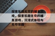 探索乐趣无穷的捕鱼游戏，探索乐趣无穷的捕鱼游戏，沉浸式体验与无尽乐趣