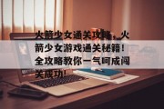 火箭少女通关攻略,火箭少女游戏通关秘籍!全攻略教你一气呵成闯关成功!